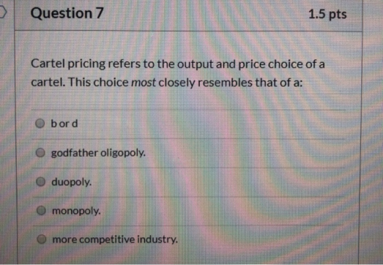 Question 7 1.5 pts Cartel pricing refers to the output and price choice of a cartel. This choice most closely resembles that