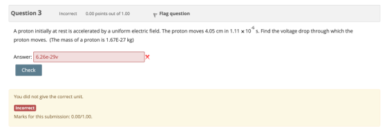 Question 3 0.00 points out of 1.00 Flag question Incorrect A proton initially at rest is accelerated by a uniform electric field. The proton moves 4.05 cm in 111 x 10 s. Find the voltage drop through which the proton moves. (The mass of a proton is 1.67E-27 kg) Answer: 6.26e-29v Check You did not give the correct unit. Incorrect Marks for this submission: 0.00/1.00.