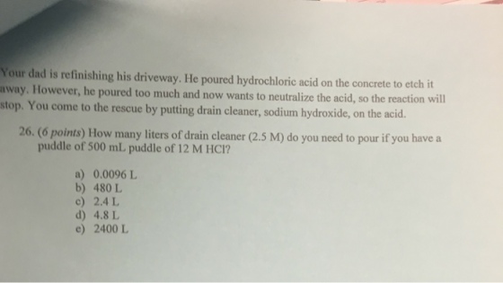 Your dad is refinishing his driveway. He poured hydrochloric acid on the concrete to etch it nway. However, he poured too much and now wants to neutralize the acid, so the reaction will stop. You come to the rescue by putting drain cleaner, sodium hydroxide, on the acid 26. (6 points) How many liters of drain cleaner (2.5 M) do you need to pour if you have a puddle of 500 mL puddle of 12 M HCI? a) 0.0096 L b) 480 L c) 2.4 L d) 4.8 L e) 2400 L