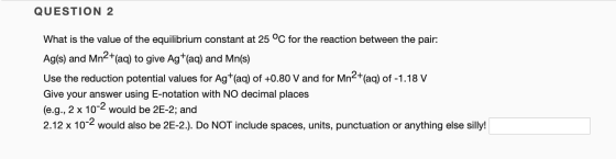 QUESTION 2 What is the value of the equilibrium constant at 25 °C for the reaction between the pair: Ag(s) and Mn2+(aq) to gi