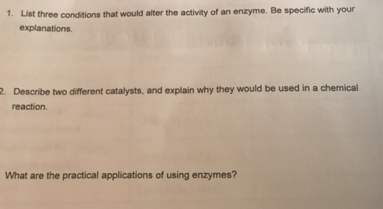 List three conditions that would alter the activity of an enzyme. Be specific with your explanations. 1. Describe two different catalysts, and explain why they would be used in a chemical reaction. 2. What are the practical applications of using enzymes?