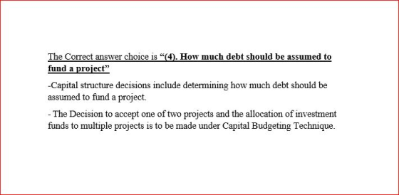 The Correct answer choice is (4). How much debt should be assumed to fund a project Capital structure decisions include determining how much debt should be assumed to fund a project. The Decision to accept one of two projects and the allocation of investment funds to multiple projects is to be made under Capital Budgeting Technique.