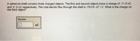 A spherical shell contains three charged objects. The first and second objects have a charge of -11.0 nC and 31.0 nC respectively. The total electric flux through the shell is -743 N m2 /C. What is the charge on the third object? Number nC