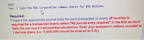2019 Jan. 7 Sold the NXS Corporation common shares for $41 million. Required: Prepare the appropriate journal entry for each