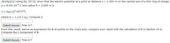 (8e24p101) Using Eq. 25-32, show that the electric potential at a point at distance z = 1.020 m on the central axis of a thin ring of charge q - 8.00x10-4 c and radius R 2.000 m is where K 1/(4 ??). Compute V Submit Answer Tries o/7 From this result, derive an expression for E at points on the rings axis; compare your result with the calculation of E in Section 23-6. Compute the z component of E. Submit Answer Tries 0/7