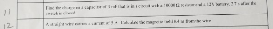 on a capacitor of 3 mF that is in a circuit with a 10000 2 resistor and a 12V battery, 2.7 s after the switch is closed A straight wire carries a current of S A. Calculate the magnetic field 0.4 m from the wire