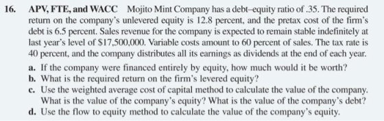 16. APV, FTE, and WACC Mojito Mint Company has a debt-equity ratio of .35. The required return on the companys unlevered equ