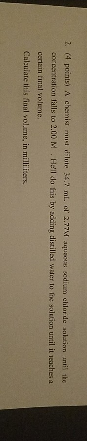 2. (4 points) A chemist must dilute 34.7 mL of 2.77M aqueous sodium chloride solution until the concentration falls to 2.00 M