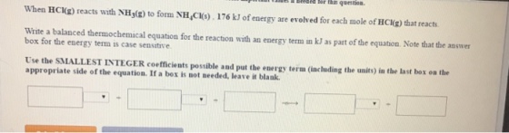 Seeded aeeded this question- When HCl(g) reacts with to form NH 176 kJof energy are evolved for each mole of HCI(g that reacts. AH30 Write a balanced thermochemical equation for the reaction with an energy term in kl as part of the equation. Note that the answer box for the energy term is case sensitive. appropriate side of the equation. If possible and put the energy term (including the units) in the last box on the a box is needed, leave it blank.