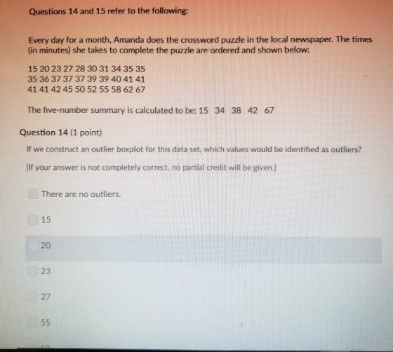 Questions 14 and 15 refer to the following: Every day for a month, Amanda does the crossword puzzle in the local newspaper. The times (in minutes) she takes to complete the puzzle are ordered and shown below: 15 20 23 27 28 30 31 34 35 35 35 36 37 37 37 39 39 40 41 41 41 41 42 45 50 52 55 58 62 67 The five-number summary is calculated to be: 15 34 38 42 67 Question 14 (1 point) If we construct an outlier boxplot for this data set, which values would be identified as outliers? (If your answer is not completely correct, no partial credit will be given.) There are no outliers. 15 20 23 27