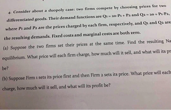 4. Consider about a duopoly case: two firms compete by choosing prices for two differentiated goods. Their demand functions are Q1 20-P1 + P2 and Q2 20 +P1-P2, where Pi and P2 are the prices charged by each firm, respectively, and Qi and Q2 are the resulting demands. Fixed costs and marginal costs are both zero. (o) Suppose the two frms set their prices at the same time. Find the resalting Na equilibrium. What price will each firm charge, how much will it sell, and what will its pr be? (b) Suppose Firm 1 sets its price first and then Firm 2 sets its price. What price will each charge, how much will it sell, and what will its profit be?