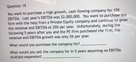 Question 19 You want to purchase a high growth, cash flowing company for 10X EBITDA. Last years EBITDA was $2,000,000. You w