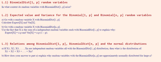 L.1) BinomialDist[1, p] random variables In what context do random variables with BinomialDist[1, p] arise? L.2) Expected value and Variance for the Binomial[1, p] and Binomial[n, p] random variables a) Go with a random variable X with BinomialDist[1, p Calculate Expect[X] and Var[X]. b) Go with a random variable X with BinomialDist[n, p]. Use the fact that X is the sum of n independent random variables each with BinomialDist[1, pl to explain why: Expect[x]-n p and Var[X]-np(p) L.3) Relations among BinomialDist[1, P], BinomialDist[n, p] and the normal distributions a) If X1, X2, X3, . . . , Xn are independent random variables all with the BinomialDist[1, p] distribution, then what is the distribution of XI X2 +X3 +... + Xn? b) How does your answer to part a) explain why random variables with the BinomialDist[n, p] are approximately normally distributed for large n?