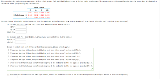 The population of a particular country consists of three ethnic groups. Each Individual belongs to one of the four major blood groups, The accompanying joint probability teble glves the proportions of Individuals In the various ethnic group-blood group combinations Blood Group AB 1 0.082 0.113 0.012 0.004 Ethnic Group 2 0.128 0.141 0.018 0.002 3 0.215 0.197 0.068 0.020 Suppose that an individual is randomly selected from the population, and define events by A-type A selected}. B-type B selected}, and C = {ethnic group 3 selected) (a) Calculate P(A), PrC), and A n C). (Enter your answers to three decimal places.) P(A)- p(C) = (b) Calculate both PIA C and P(C I A). (Round your answers to three declmal places.) P(AI C)- P(C | A)- Explain in context what each of these probabilities represents. (Select all that appl If a person has type A blood, the probability that he is from ethnic group 3 is given by P(CIA) If a person has type B hload, the prohability that he is from ethnic group 3 is given by P A I C). If a person has type B blood, he probability that he is from ethnic group 3 is given by P(C I A) O If a person has type A blood, the probability that he is from ethnic group 3 is given by P( e). O If we know that the individual came from ethnic group 3, the probability that he has type A is given by A) If we know that the individual came from ethnic group 3, the probability that he has type A is given by P(A | (c) If the selected individual does not have type B blood, what is the probability that he or she is from ethnic group 1? (Round your answer to three decimal places.)
