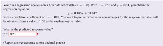 You run a regression analysis on a bivariate set of data (n = 108). With z = 27.5 and у = 67.4, you obtain the regression equation y 0.488z 33.947 with a correlation coefficient of r = 0.076. You want to predict what value (on average) for the response variable will be obtained from a value of 150 as the explanatory variable. What is the predicted response value? У 107.1 (Report answer accurate to one decimal place.)