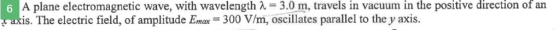 in the positive direction of A plane electromagnetic wave, with wavelength λ-30m, travels in vacuum. is. The electric field, of amplitude Em 300 V/m, oscillates parallel to the y axis. an