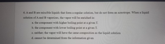 6. A and B are miscible liquids that form a regular solution, but do not form an azeotrope. When a liquid solution of A and B vaporizes, the vapor will be enriched in: a. the component with higher boiling point at a given T. b. the component with lower boiling point at a givenT c. neither: the vapor will have the same composition as the liquid solution d. cannot be determined from the information given