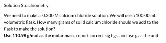 Solution Stoichiometry: We need to make a 0.200 M calcium chloride solution. We will use a 100.00 mL volumetric flask. How ma