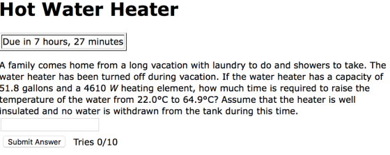 Hot Water Heater Due in 7 hours, 27 minutes A family comes home from a long vacation with laundry to do and showers to take. The water heater has been turned off during vacation. If the water heater has a capacity of 51.8 gallons and a 4610 W heating element, how much time is required to raise the temperature of the water from 22.0°C to 64.9°C? Assume that the heater is well insulated and no water is withdrawn from the tank during this time. Submit Answer Tries 0/10