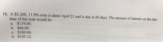 A $5,300, l 1 9% note is dated April 21 and is due in 60 days. The amount of interest on the due date of the note would be a. $119.00 b. $60.00 c. $100.00. d. $105.12. 16.