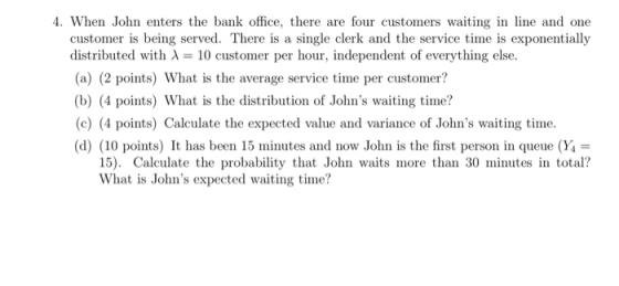 4. When John enters the bank office, there are four customers waiting in line and one customer is being served. There is a single clerk and the service time is exponentially distributed with λ-10 customer per hour, independent of everything else. (a) (2 points) What is the average service time per customer? (b) (4 points) What is the distribution of Johns waiting time? (c) (4 points) Calculate the expected value and variance of Johns waiting time. (d) (10 points) It has been 15 minutes and now John is the first person in queue (Y- 15). Calculate the probability that John waits more than 30 minutes in total? What is Johns expected waiting time?