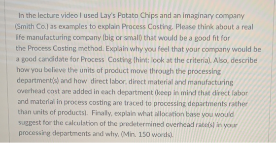 In the lecture video I used Lays Potato Chips and an imaginary company (Smith Co.) as examples to explain Process Costing. P
