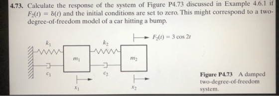 4.73. Calculate the response of the system of Figure P4.73 discussed in Example 4.6.1if (1) = δ(t) and the initial conditions are set to zero. This might correspond to a two- degree-of-freedom model of a car hitting a bump. k, F20) 3 cos 2 ki my m2 Figure P4.73 A damped two-degree-of-freedom system Ху r2