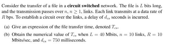Consider the transfer of a file in a circuit switched network. The file is L bits long, and the transmission passes over n, n 2 1, links. Each link transmits at a data rate of R bps. To establish a circuit over the links, a delay of des seconds is incurred. (a) Give an expression of the file transfer time, denoted Tcs (b) Obtain the numerical value of Tos when L-40 Mbits, n-10 links, R CS. 10 Mbits/sec, and des 750 milliseconds.