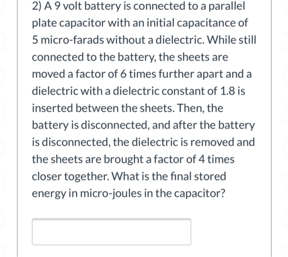 2) A 9 volt battery is connected to a parallel plate capacitor with an initial capacitance of 5 micro-farads without a dielec