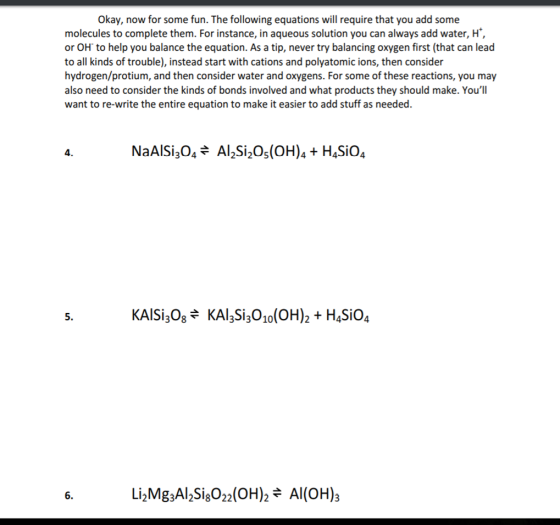 Okay, now for some fun. The following equations will require that you add some molecules to complete them. For instance, in aqueous solution you can always add water, H or OH to help you balance the equation. As a tip, never try balancing oxygen first (that can lead to all kinds of trouble), instead start with cations and polyatomic ions, then consider hydrogen/protium, and then consider water and oxygens. For some of these reactions, you may also need to consider the kinds of bonds involved and what products they should make. Youll want to re-write the entire equation to make it easier to add stuff as needed. 4 5. 313 10 6.