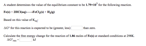 A student determines the value of the equilibrium constant to be 1.79x107 for the following reaction. Fe(s) +2HCI(aq)FeCl2(s) H2(g) Based on this value of Keg: ?Go for this reaction is expected to be greater, less) Calculate the free energy change for the reaction of 1.86 moles of Fe(s) at standard conditions at 298K than zero. kJ rxn