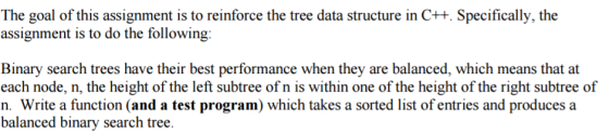 The goal of this assignment is to reinforce the tree data structure in C++. Specifically, the assignment is to do the following Binary search trees have their best performance when they are balanced, which means that at each node, n, the height of the left subtree of n is within one of the height of the right subtree of n. Write a function (and a test program) which takes a sorted list of entries and produces a balanced binary search tree.