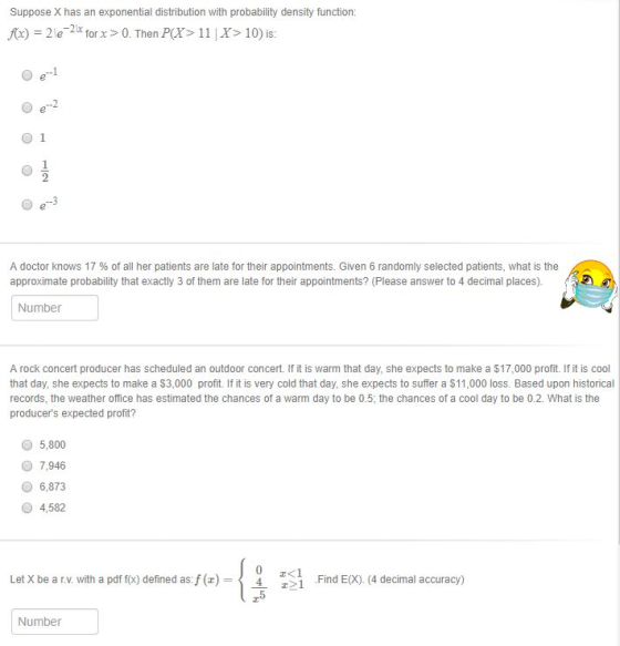 Suppose X has an exponential distribution with probability density function: fo) = 2 le-21x for x > 0. Then P(X> 1 1 | X丬0) is. O 1 A doctor knows 17 % of all her patients are late for their appointments. Given 6 randomly selected patients, what is the approximate probability that exactly 3 of them are late for their appointments? (Please answer to 4 decimal places). Number A rock concert producer has scheduled an outdoor concert. If it is warm that day, she expects to make a $17,000 profit. If it is cool that day, she expects to make a $3,000 profit. If it is very cold that day, she expects to suffer a $11,000 loss. Based upon historical records, the weather office has estimated the chances of a warm day to be 0.5, the chances of a cool day to be 0.2. What is the producers expected profit? 5,800 O 7,946 6,873 O 4,582 ro- Let X be a r.v. with a pdf f(x) defined as:f(z) - 2<1 ] Find EX). (4 decimal accuracy) ー r5 Number
