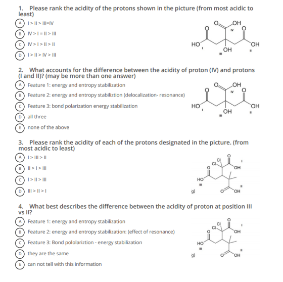 1. Please rank the acidity of the protons shown in the picture (from most acidic to least) O OH B) V I> II III V HO OH OH DI II IV III 2. What accounts for the difference between the acidity of proton (IV) and protons (I and II)? (may be more than one answer) O OH A Feature 1: energy and entropy stabilization B) Feature 2: energy and entropy stabiliztion (delocalization- resonance) Feature 3: bond polarization energy stabilization HO OH OH D) all three E) none of the above 3. Please rank the acidity of each of the protons designated in the picture. (from most acidic to least) OH B) II III C) I II III HO D) III II I 4. What best describes the difference between the acidity of proton at position III vs II? A Feature 1: energy and entropy stabilization B Feature 2: energy and entropy stabilization: (effect of resonance) c Feature 3: Bond pololariztion energy stabilization HO D they are the same E) can not tell with this information