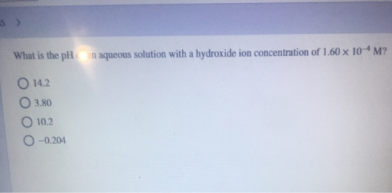 What is the pH n aqueous solution with a hydroxide ion concentration of 1.60 x 10-4 M? O 14.2 03.80 O 10.2 0 -0.204
