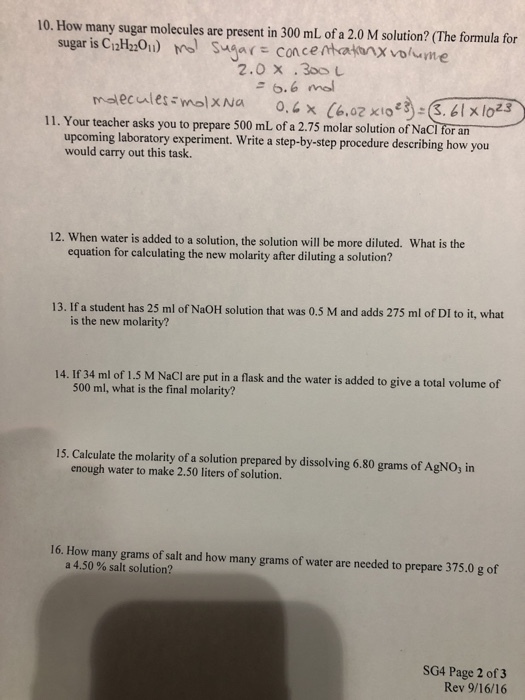 10. How many sugar molecules are present in 300 mL of a 2.0 M solution? (The formula for sugar is C12H220)Sugar conce mbakxvolme 2.0 x .300 6.6 mol 11. Your teacher asks you to prepare 500 mL of a 2.75 molar solution of Nacioran upcoming laboratory experiment. Write a step-by-step procedure describing how you would carry out this task. 12. When water is added to a solution, the solution will be more diluted. What is the equation for calculating the new molarity after diluting a solution? 13. If a student has 25 ml of NaOH solution that was 0.5 M and adds 275 ml of DI to it, what is the new molarity? 14. If 34 ml of 1.5 M NaCI are put in a flask and the water is added to give a total volume of 500 ml, what is the final molarity? 15. Calculate the molarity of a solution prepared by dissolving 6.80 grams of AgNO, in enough water to make 2.50 liters of solution. 16. How many grams of salt and how many grams of water are needed to prepare 375.0 g of a 4.50 % salt solution? SG4 Page 2 of3 Rev 9/16/16
