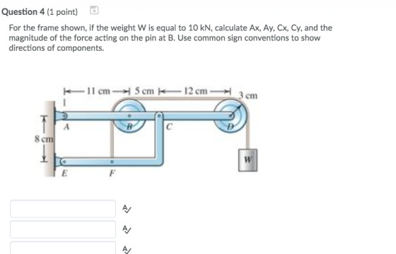 Question 4 (1 point) For the frame shown, if the weight w is equal to 10 kN, calculate Ax, Ay, Cx, Cy, and the magnitude of the force acting on the pin at B. Use common sign conventions to show directions of components -11cm- 5cm-12cm 3 cm 8
