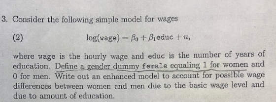 3. Consider the following simple model for wages log(wage-Ao + β,educ + u, where wage is the hourly wage and educ is the number of years of education. Define a. gender dummy female equaling 1 for women and 0 for men. Write out an enhanced model to account for possible wage differences between women and men due to the basic wage level and due to amount of education.