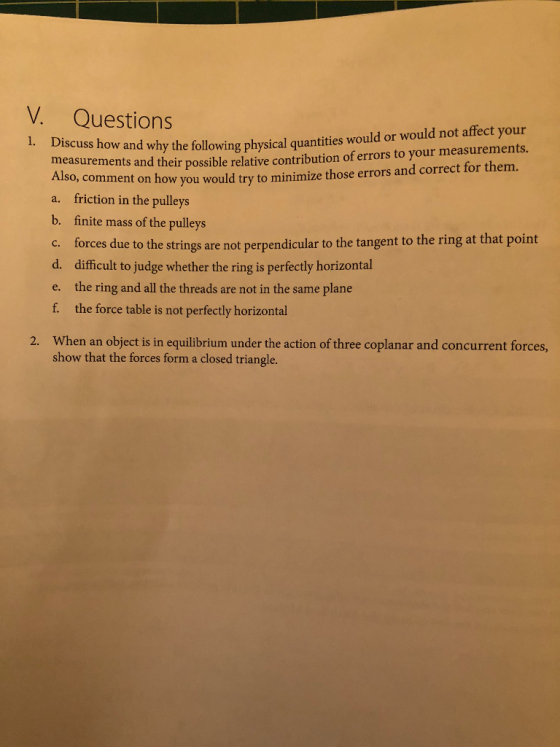 V. Questions 1. Di scuss how and why the following physical quantities would or would not affect your ements and their possible relative contribution of errors to your measurements. measur Also, comment on how you would try to minimize those errors and correct for them. a. friction in the pulleys b. finite mass of the pulleys c. forces due to the strings are not perpendicular to the tangent to the ring at that point d. difficult to judge whether the ring is perfectly horizontal e. the ring and all the threads are not in the same plane f. the force table is not perfectly horizontal When an object is in equilibrium under the action of three coplanar and concurrent forces, show that the forces form a closed triangle. 2.