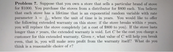 Problem 7. Suppose that you own a store that sells a particular brand of stove for $1000. You purchase the stoves from a distributor for $800 each. You believe that each stove has a lifetime that is an exponential random variable with rate parameter λ = T, where the unit of time is in years. You would like to offer the following extended warranty on this stove: if the stove breaks within r years, you will replace the stove completely (at a cost of $800 to you). If the stove lasts longer than r years, the extended warranty is void. Let C be the cost you charge a customer for this extended warranty. Given r, what value of C will help you break even, that is, you will make zero profit from the warranty itself? What do you think is a reasonable choice of r?