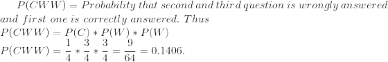 P(CWW)=Probability\ that\ second \ and \ third \ question \ is\ wrongly \ answered \\ and \ first \ one \ is \ correctly \ answered. \ Thus \\ P(CWW)=P(C)*P(W)*P(W) \\ P(CWW)=\frac{1}{4}*\frac{3}{4}*\frac{3}{4}=\frac{9}{64}=0.1406.