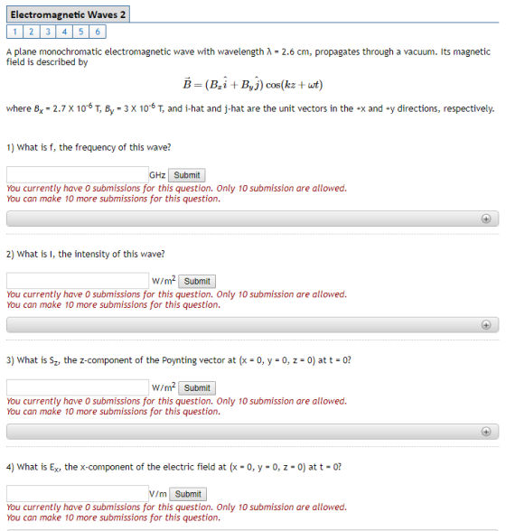 Electromagnetic Waves 2 1 2 3 45 6 A plane monochromatic electromagnetic wave with wavelength ? field is described by 2.6 cm, propagates through a vacuum. Its magnetic where B, -2.7 x 106 T, By-3 x 06 T, and i-hat and j-hat are the unit vectors in the x and y directions, respectively. 1) What is f, the frequency of this wave? GHZ Submit You currently have 0 submissions for this question. Only 10 submission are allowed. You can make 10 more submissions for this question. 2) What is I, the intensity of this wave? W/m2 Submit You currently have O submissions for this question. Only 10 submission are allowed. You can make 10 more submissions for this question. 3) What is Sz, the z-component of the Poynting vector a-0, y 0, z 0? W/m2 Submit You currently have O submissions for this question. Only 10 submission are allowed You can make 10 more submissions for this question. 4) What is Ex, the x-component of the electric field at (x-0, y 0, z-0) at t0? V/m Submit You currently have O submissions for this question. Only 10 submission are allowed. You can make 10 more submissions for this question.