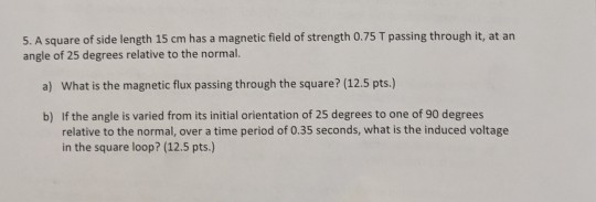 5. A square of side length 15 cm has a magnetic field of strength 0.75 T passing through it, at an angle of 25 degrees relati