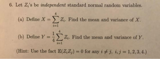 6. Let Zs be independent standard normal random variables. (a) Define X = Σ Z f X. (b) Define Y = 4 Σ zi. Find the mean and variance of Y. (Hint: Use the fact E(Z Z,)-0 for any i fj, i,j 1,2,3,4.) i. Find the mean and variance o i=1 4 i=1