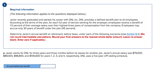Required information The following information applies to the questions displayed below. Javier recently graduated and started his career with DNL Inc. DNL provides a defined benefit plan to all employees. According to the terms of the plan, for each full year of service working for the employer, employees receive a benefit of 1.5 percent of their average salary over their highest three years of compensation from the company. Employees may accrue only 30 years of benefit under the plan (45 percent). Determine Javiers annual benefit on retirement, before taxes, under each of the following scenarios (Use Exhibit 13-1): (Do not round intermediate calculations. Round your final answers to the nearest whole dollar amount. Leave no answer blank. Enter zero if applicable.) a. Javier works for DNL for three years and three months before he leaves for another job. Javiers annual salary was $79,000, $89,000, $98,800, and $105,600 for years 1, 2, 3, and 4, respectively. DNL uses a five-year cliff vesting schedule. Annual before-tax benefit