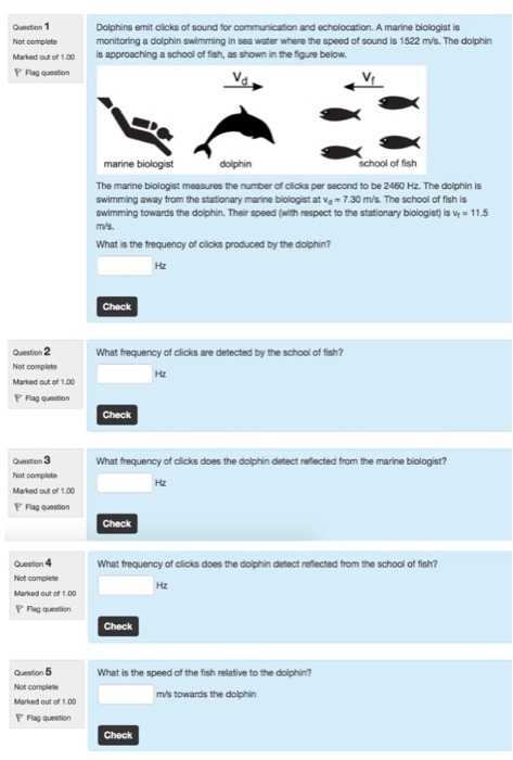 Question 1 Not completo Marked out of 1.00is approaching a school of fish, as shown in the figure below Dolphins emit clicks of sound for communication and echolocation. A marine biologist is monitoring a dolphin swimming in sea water where the speed of sound is 1522 m/s. The dolphin marine biologist dolphin school of fish The marine biologist measures the number of cicks per second to be 2460 Hz. The dolphin is swimming away from the stationary mane toogst at wd = 7.30 m/s. The school of fish is swimming towards the dolphin. Their speed (with respect to the stationary biologist) is V 11.5 What is the frequency of clicks produced by the dolphin? Question 2 Not complete Marked out ot 1.00 F Flag quesion What frequency of clicks are detected by the school of fish? Question 3 Not complete Marked out of 1.00 P Flag question What frequency of clicks does the dolphin detect reflected from the marine biologist? Question 4 Not complete Marked out of 1.00 P Flag question What frequency of clicks does the doiphin dietect reflected from the school of fish? Hz Check Question 5 Not complete Marked out of 100 P Flag question What is the speed of the fish relative to the dolphin? m/s towards the dolphin