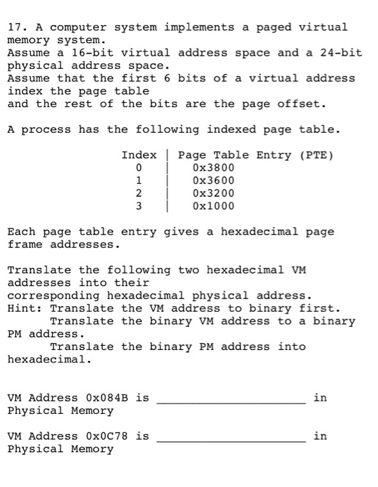 17. A computer system implements a paged virtual memory system. Assume a 16-bit virtual address space and a 24-bit physical address space. Assume that the first 6 bits of a virtual address index the page table and the rest of the bits are the page offset. A process has the following indexed page table. Index Page Table Entry (PTE) 0x3800 0x3600 0x3200 0x1000 2 3 Each page table entry qives a hexadecimal page frame addresses. Translate the following two hexadecimal VM addresses into their corresponding hexadecimal physical address. Hint: Translate the VM address to binary first. Translate the binary VM address to a binary PM address. Translate the binary PM address into hexadecimal . VM Address 0x084B is Physical Memory VM Address 0x0C78 is Physical Memory in