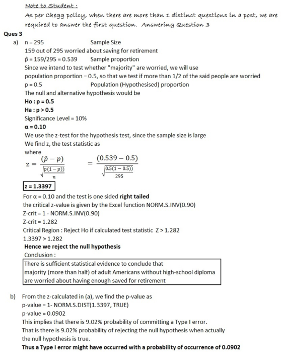 As per HomeworkLib policy. when there are more than i distinct questions in a post, we are requíred to answer the first auestion. Answering Question 3 Ques 3 a) n 295 Sample Size 159 out of 295 worried about saving for retirement p 159/295 0.539 Sample proportion Since we intend to test whether majority are worried, we will use population proportion 0.5, so that we test if more than 1/2 of the said people are worried p- 0.5 The null and alternative hypothesis would be Ho : p 0.5 Ha:p>0.5 Significance Level-10% a 0.10 We use the z-test for the hypothesis test, since the sample size is large We find z, the test statistic a:s where Population (Hypothesised) proportion (p - p) p(1-p)) (0.539- 0.5) 0.5(1 0.5)) 295 z 1.3397 For α-0.10 and the test is one sided right tailed the critical z-value is given by the Excel function NORM.S.INV(0.90) Z-crit-1 - NORM.S.INV(0.90) Z-crit 1.282 Critical Region : Reject Ho if calculated test statistic Z> 1.282 1.3397 >1.282 Hence we reject the null hypothesis Conclusion: There is sufficient statistical evidence to conclude that majority (more than half) of adult Americans without high-school diploma are worried about having enough saved for retirement b) From the z-calculated in (a), we find the p-value as p-value 1- NORM.S.DIST(1.3397, TRUE) p-value 0.0902 This implies that there is 9.02% probability of committing a Type I error. That is there is 9.02% probability of rejecting the null hypothesis when actually the null hypothesis is true Thus a Type l error might have occurred with a probability of occurrence of 0.0902