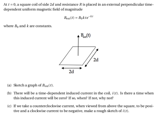 At a square coil ofside 2d and resistance R is placed in an external perpendicular time dependent uniform magnetic field of magnitude Bet(t) = Bok te kt where Bo and k are constants Ext(t) 2d 2d (a) Sketch a graph of Bext(t). (b) There will be a time-dependent induced current in the coil, i(t). Is there a time when this induced current will be zero? If so, when? If not, why not? (c) If we take a counterclockwise current, when viewed from above the square, to be pos tive and a clockwise current to be negative, make a rough sketch of i).
