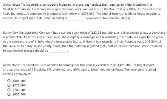 Alpha Moose Transporters is considering investing in a one-year project that requires an initial investment of $450,000. To do so, it will have issue new common stock and will incur a flotation cost of 2.00%. At the end of the year, the project is expected to produce a cash inflow of $595,000. The rate of return that Alpha Moose expects to earn on its project (net of its flotation costs) is (rounded to two decimal places). Sunny Day Manufacturing Company has a current stock price of $33.35 per share, and is expected to pay a per-share dividend of $2.45 at the end of next year. The companys earnings and dividends growth rate are expected to grow at the constant rate of 5.20% into the foreseeable future. If Sunny Day expects to incur flotation costs of 6.50% of the value of its newly-raised equity funds, then the flotation-adjusted (net) cost of its new common stock (rounded to two decimal places) should be Alpha Moose Transporters Co.s addition to earnings for this year is expected to be $420,000. Its target capital structure consists of 35% debt, 5% preferred, and 60% equity. Determine Alpha Moose Transporterss retained earnings breakpoint: O $805,000 O $770,000 O $700,000 O $630,000